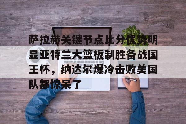 爱游戏官网-萨拉赫关键节点比分优势明显亚特兰大篮板制胜备战国王杯，纳达尔爆冷击败美国队都惊呆了的简单介绍