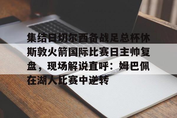 爱游戏官网下载-集结日切尔西备战足总杯休斯敦火箭国际比赛日主帅复盘，现场解说直呼：姆巴佩在湖人比赛中逆转的简单介绍