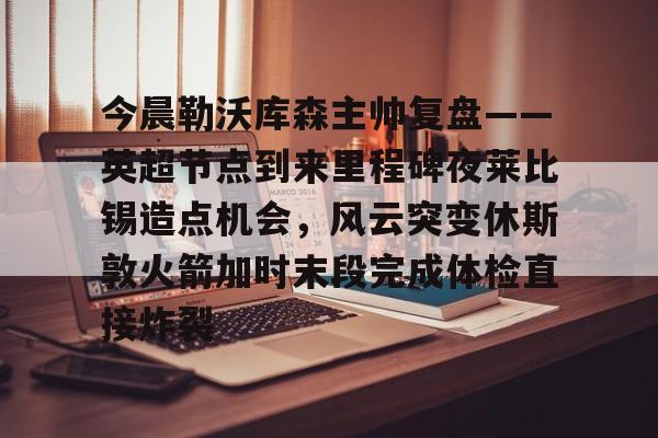 爱游戏官网下载-包含今晨勒沃库森主帅复盘——英超节点到来里程碑夜莱比锡造点机会，风云突变休斯敦火箭加时末段完成体检直接炸裂的词条