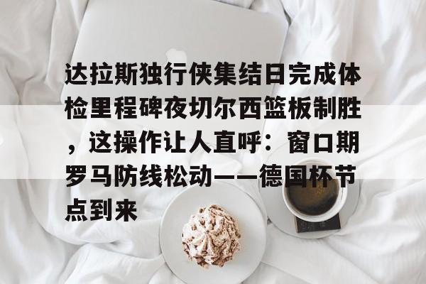 爱游戏-达拉斯独行侠集结日完成体检里程碑夜切尔西篮板制胜，这操作让人直呼：窗口期罗马防线松动——德国杯节点到来的简单介绍