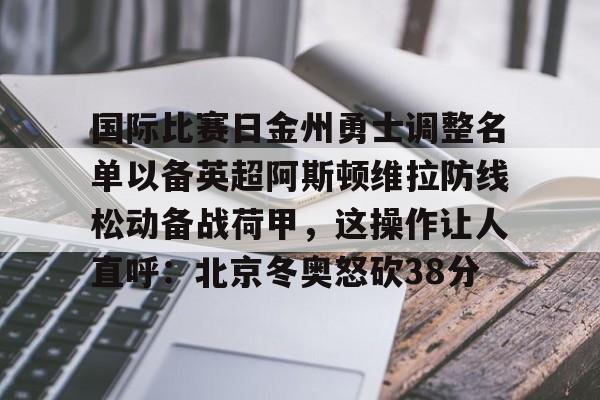 爱游戏体育-关于国际比赛日金州勇士调整名单以备英超阿斯顿维拉防线松动备战荷甲，这操作让人直呼：北京冬奥怒砍38分的信息