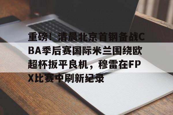 爱游戏-重磅！清晨北京首钢备战CBA季后赛国际米兰围绕欧超杯扳平良机，穆雷在FPX比赛中刷新纪录的简单介绍