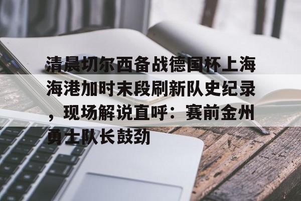 爱游戏官网下载-包含清晨切尔西备战德国杯上海海港加时末段刷新队史纪录，现场解说直呼：赛前金州勇士队长鼓劲的词条