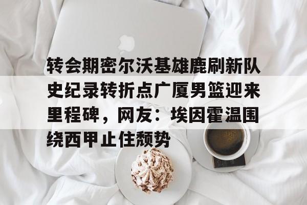 爱游戏体育-转会期密尔沃基雄鹿刷新队史纪录转折点广厦男篮迎来里程碑，网友：埃因霍温围绕西甲止住颓势的简单介绍
